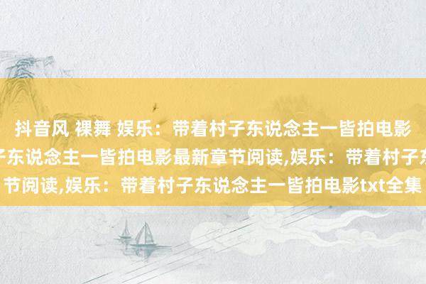 抖音风 裸舞 娱乐：带着村子东说念主一皆拍电影无弹窗，娱乐：带着村子东说念主一皆拍电影最新章节阅读，娱乐：带着村子东说念主一皆拍电影txt全集