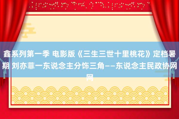 鑫系列第一季 电影版《三生三世十里桃花》定档暑期 刘亦菲一东说念主分饰三角——东说念主民政协网