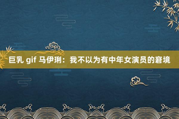 巨乳 gif 马伊琍：我不以为有中年女演员的窘境