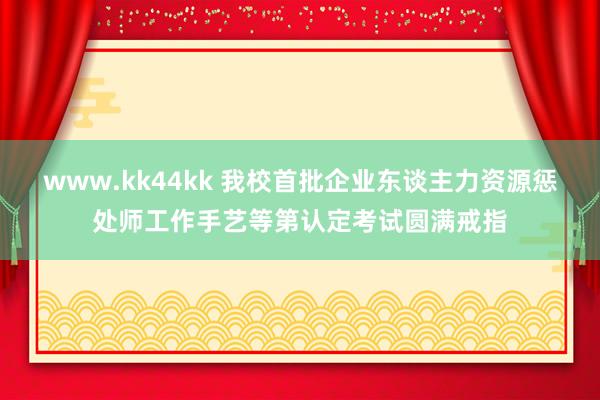 www.kk44kk 我校首批企业东谈主力资源惩处师工作手艺等第认定考试圆满戒指