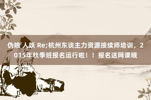 伪娘 人妖 Re;杭州东谈主力资源接续师培训,2015年秋季班报名运行啦!!报名送网课哦