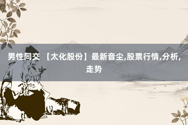男性同交 【太化股份】最新音尘,股票行情,分析,走势