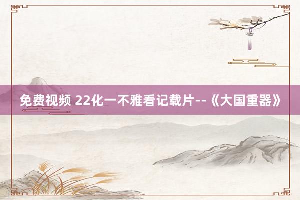 免费视频 22化一不雅看记载片--《大国重器》