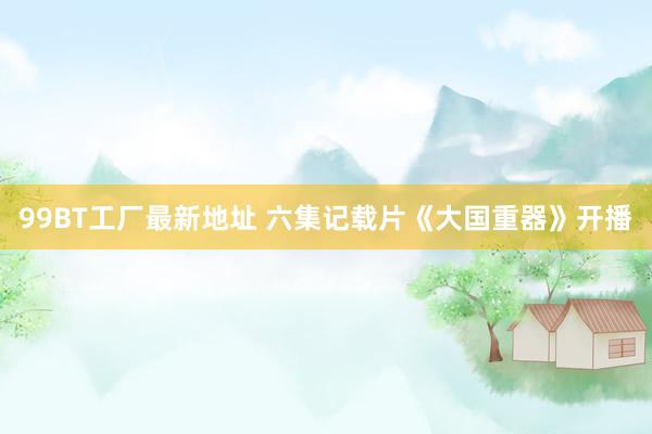 99BT工厂最新地址 六集记载片《大国重器》开播