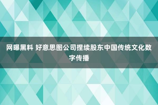 网曝黑料 好意思图公司捏续股东中国传统文化数字传播