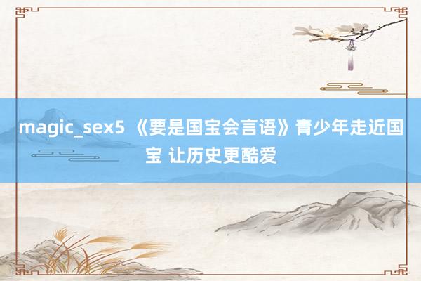 magic_sex5 《要是国宝会言语》青少年走近国宝 让历史更酷爱