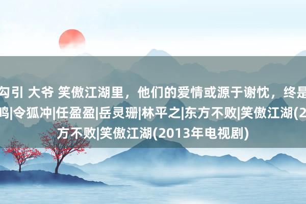 勾引 大爷 笑傲江湖里，他们的爱情或源于谢忱，终是成立那琴瑟和鸣|令狐冲|任盈盈|岳灵珊|林平之|东方不败|笑傲江湖(2013年电视剧)