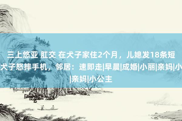 三上悠亚 肛交 在犬子家住2个月，儿媳发18条短信，犬子怒摔手机，邻居：速即走|早晨|成婚|小丽|亲妈|小公主