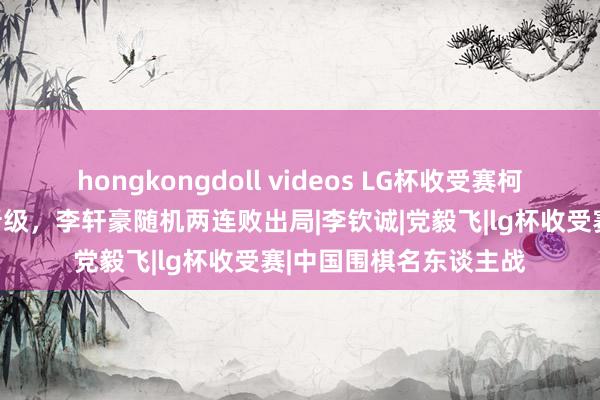 hongkongdoll videos LG杯收受赛柯洁等四东谈主两连胜晋级，李轩豪随机两连败出局|李钦诚|党毅飞|lg杯收受赛|中国围棋名东谈主战