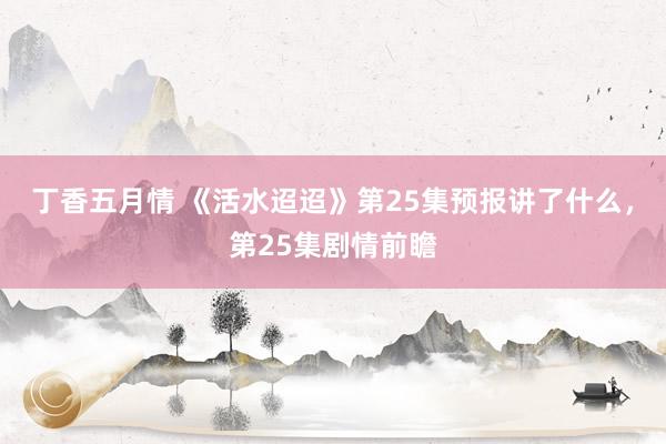 丁香五月情 《活水迢迢》第25集预报讲了什么，第25集剧情前瞻