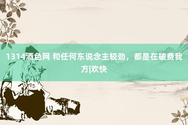 1314酒色网 和任何东说念主较劲，都是在破费我方|欢快