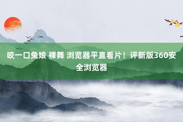 咬一口兔娘 裸舞 浏览器平直看片！评新版360安全浏览器