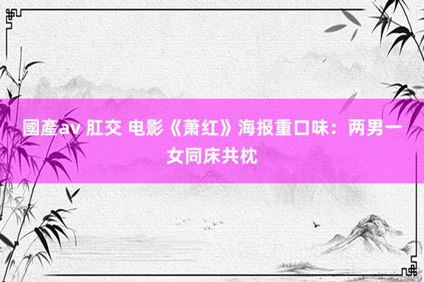 國產av 肛交 电影《萧红》海报重口味：两男一女同床共枕