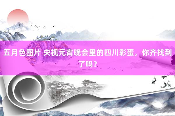 五月色图片 央视元宵晚会里的四川彩蛋，你齐找到了吗？