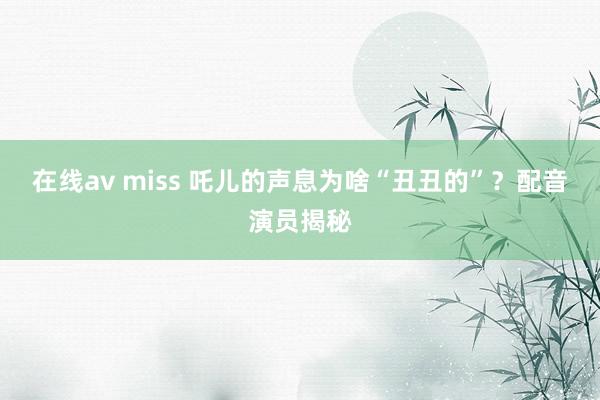 在线av miss 吒儿的声息为啥“丑丑的”？配音演员揭秘