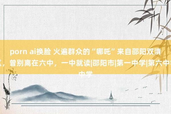 porn ai换脸 火遍群众的“哪吒”来自邵阳双清区，曾别离在六中，一中就读|邵阳市|第一中学|第六中学