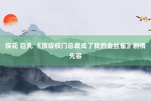 探花 巨乳 《顶级权门总裁成了我的金丝雀》剧情先容