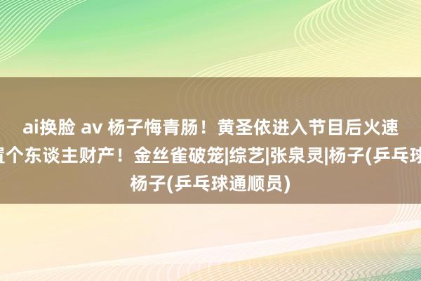 ai换脸 av 杨子悔青肠！黄圣依进入节目后火速看房添置个东谈主财产！金丝雀破笼|综艺|张泉灵|杨子(乒乓球通顺员)