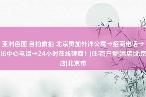 亚洲色图 自拍偷拍 北京奥加外洋公寓→招商电话→租出中心电话→24小时在线磋商！|住宅|户型|酒店|北京市