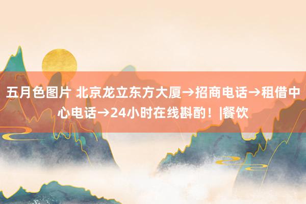 五月色图片 北京龙立东方大厦→招商电话→租借中心电话→24小时在线斟酌！|餐饮