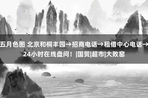 五月色图 北京和桐丰园→招商电话→租借中心电话→24小时在线盘问！|国贸|超市|大败窑