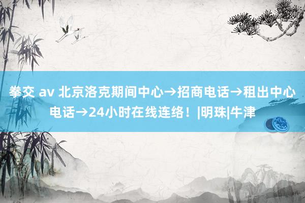 拳交 av 北京洛克期间中心→招商电话→租出中心电话→24小时在线连络！|明珠|牛津