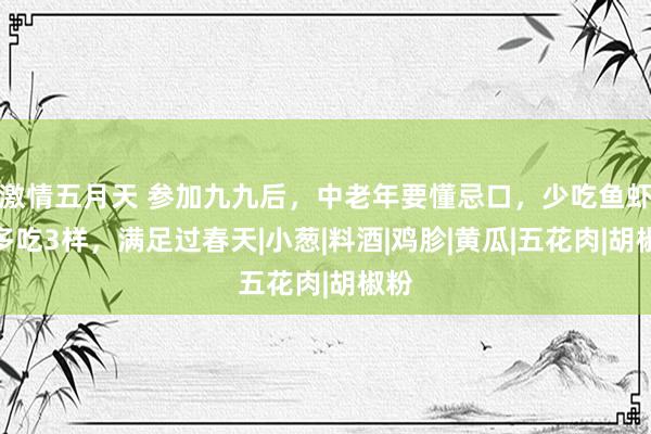 激情五月天 参加九九后，中老年要懂忌口，少吃鱼虾，多吃3样，满足过春天|小葱|料酒|鸡胗|黄瓜|五花肉|胡椒粉