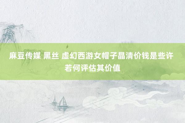 麻豆传媒 黑丝 虚幻西游女帽子晶清价钱是些许 若何评估其价值