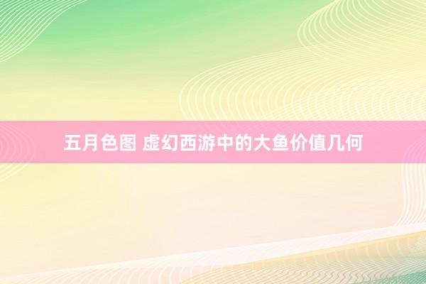 五月色图 虚幻西游中的大鱼价值几何