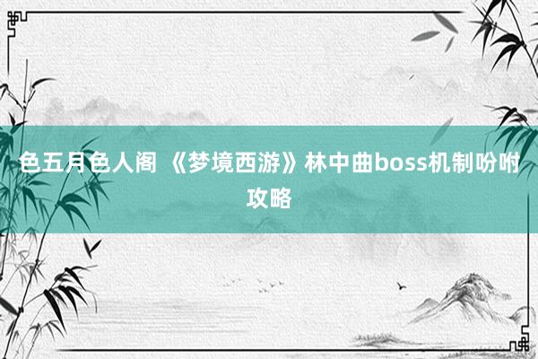 色五月色人阁 《梦境西游》林中曲boss机制吩咐攻略