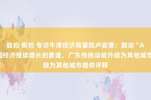 自拍 偷拍 专访牛津经济商量院卢姿蕙：鼓动“AI+”是中国经济捏续增长的要道，广东传统动能升级为其他城市提供评释