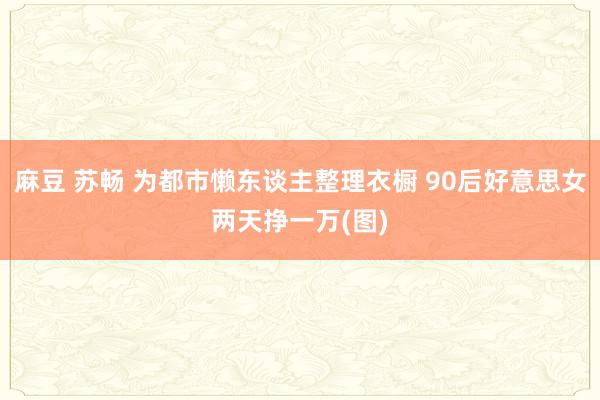 麻豆 苏畅 为都市懒东谈主整理衣橱 90后好意思女两天挣一万(图)