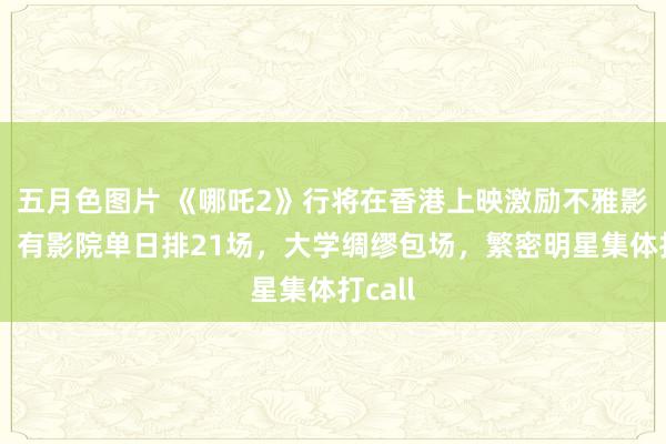 五月色图片 《哪吒2》行将在香港上映激励不雅影高涨：有影院单日排21场，大学绸缪包场，繁密明星集体打call
