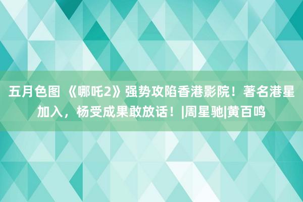 五月色图 《哪吒2》强势攻陷香港影院！著名港星加入，杨受成果敢放话！|周星驰|黄百鸣
