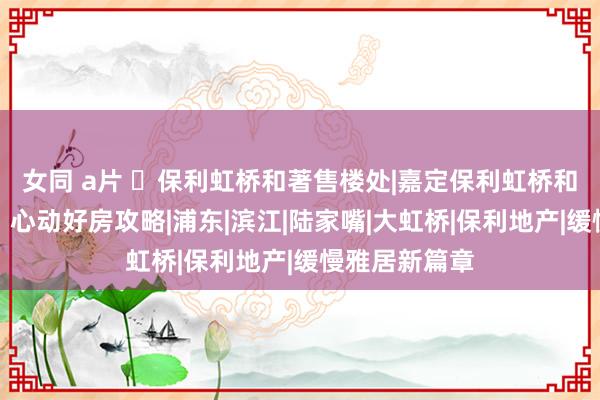 女同 a片 ◈保利虹桥和著售楼处|嘉定保利虹桥和著官方网站：心动好房攻略|浦东|滨江|陆家嘴|大虹桥|保利地产|缓慢雅居新篇章