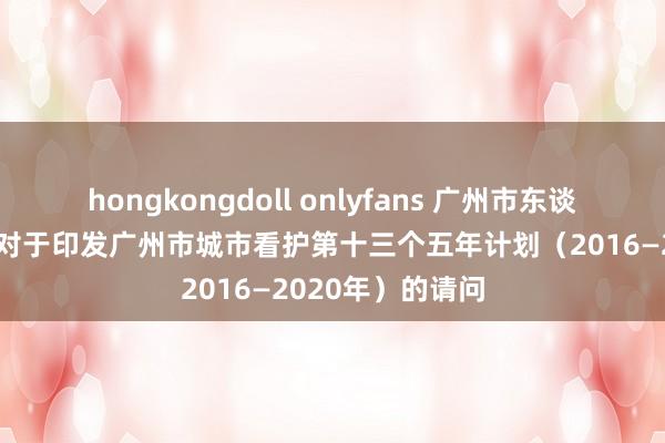 hongkongdoll onlyfans 广州市东谈主民政府办公厅对于印发广州市城市看护第十三个五年计划（2016—2020年）的请问