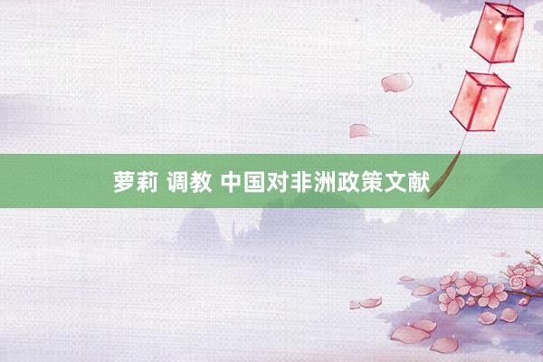 萝莉 调教 中国对非洲政策文献