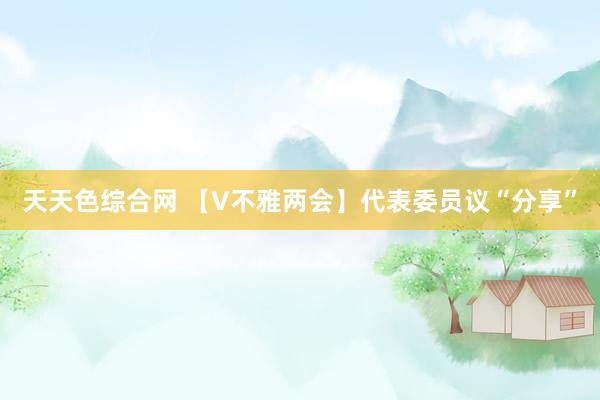 天天色综合网 【V不雅两会】代表委员议“分享”