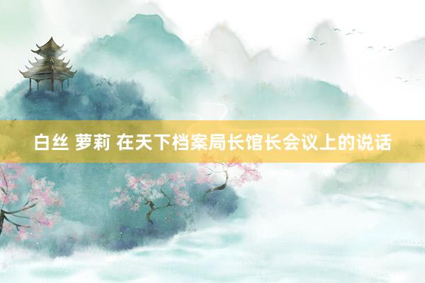 白丝 萝莉 在天下档案局长馆长会议上的说话