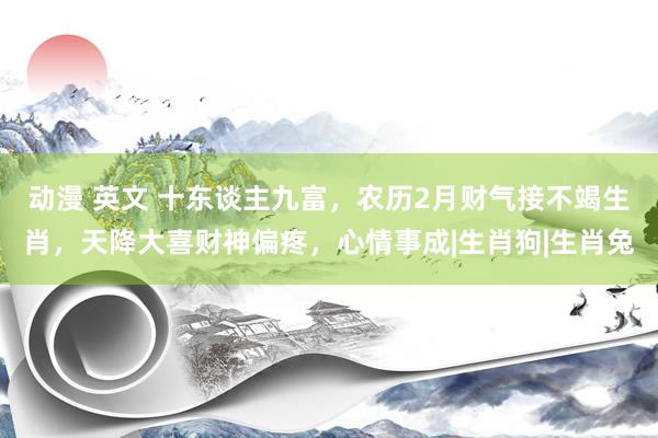 动漫 英文 十东谈主九富，农历2月财气接不竭生肖，天降大喜财神偏疼，心情事成|生肖狗|生肖兔