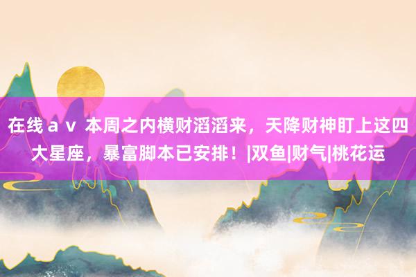 在线ａｖ 本周之内横财滔滔来，天降财神盯上这四大星座，暴富脚本已安排！|双鱼|财气|桃花运