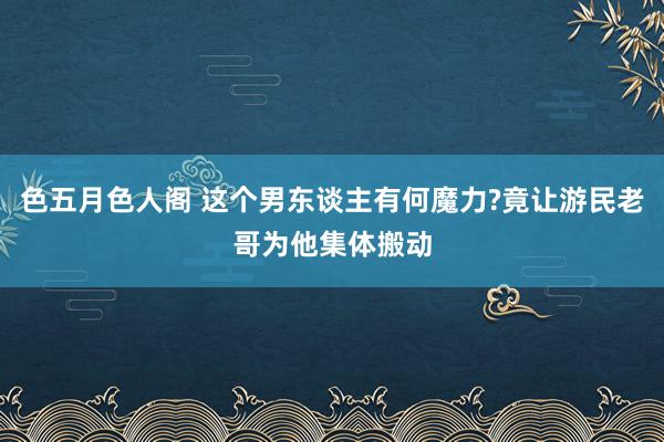 色五月色人阁 这个男东谈主有何魔力?竟让游民老哥为他集体搬动
