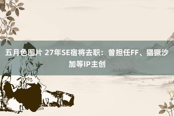 五月色图片 27年SE宿将去职：曾担任FF、猖獗沙加等IP主创