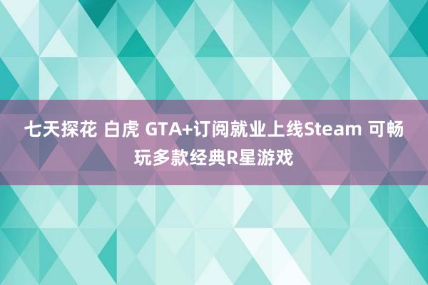七天探花 白虎 GTA+订阅就业上线Steam 可畅玩多款经典R星游戏