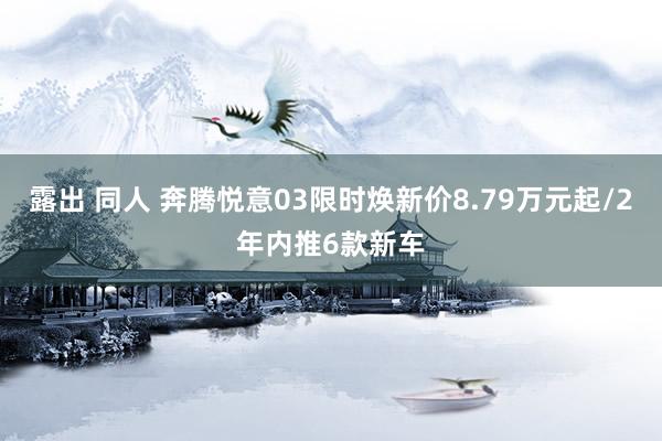 露出 同人 奔腾悦意03限时焕新价8.79万元起/2年内推6款新车