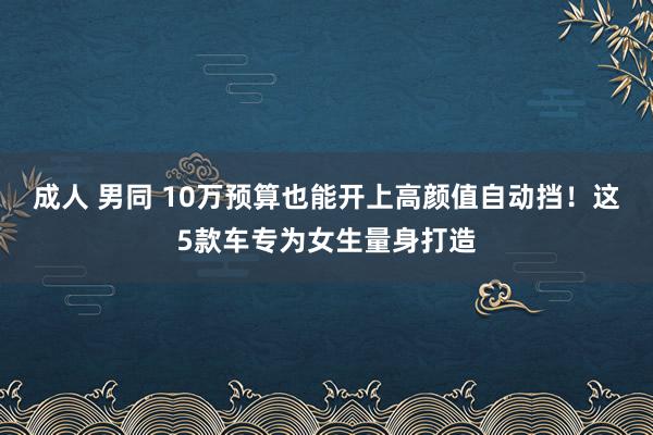 成人 男同 10万预算也能开上高颜值自动挡！这5款车专为女生量身打造