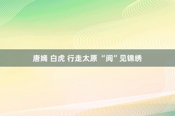 唐嫣 白虎 行走太原 “阅”见锦绣