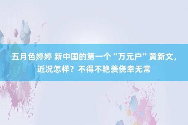 五月色婷婷 新中国的第一个“万元户”黄新文，近况怎样？不得不艳羡侥幸无常