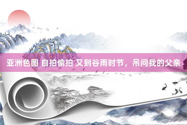 亚洲色图 自拍偷拍 又到谷雨时节，吊问我的父亲