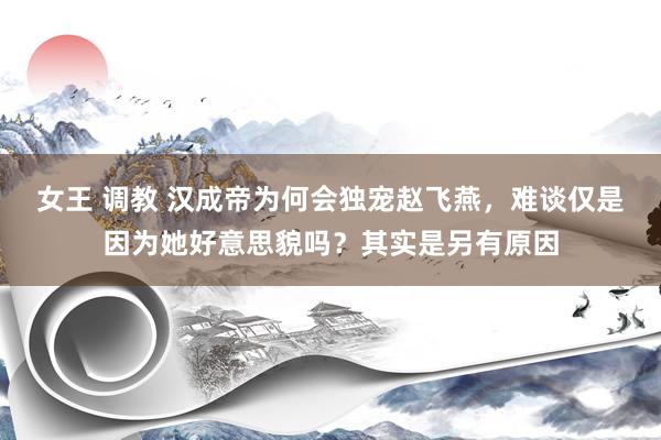 女王 调教 汉成帝为何会独宠赵飞燕，难谈仅是因为她好意思貌吗？其实是另有原因